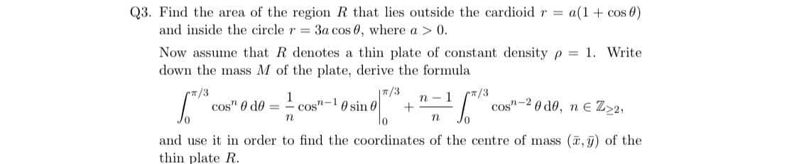 Q3. Find the area of the region R that lies outside the cardioid r = a(1 + cos 0)
and inside the circle r 3a cos 0, where a > 0.
Now assume that R denotes a thin plate of constant density p = 1. Write
down the mass M of the plate, derive the formula
|T/3
/3
cos" 0 do =
1
cos"-10 sin 0
(T/3
cos"-2 0 de, n E Z>2,
n - 1
and use it in order to find the coordinates of the centre of mass (a, ) of the
thin plate R.
