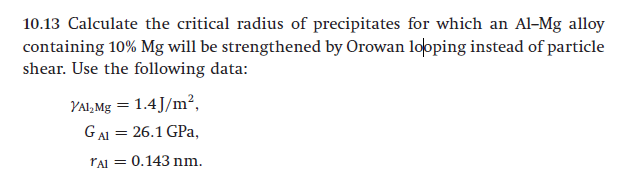 10.13 Calculate the critical radius of precipitates for which an Al-Mg alloy
containing 10% Mg will be strengthened by Orowan looping instead of particle
shear. Use the following data:
YAI,Mg = 1.4J/m²,
GAI = 26.1 GPa,
rAl = 0.143 nm.
