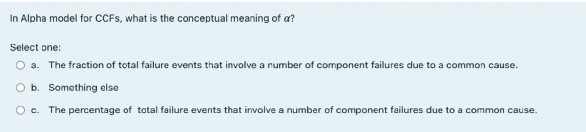 In Alpha model for CCFS, what is the conceptual meaning of a?
Select one:
Oa. The fraction of total failure events that involve a number of component failures due to a common cause.
O b. Something else
Oc. The percentage of total failure events that involve a number of component failures due to a common cause.