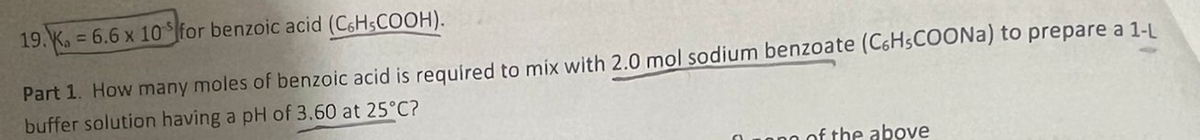 19. K. = 6.6 x 10 for benzoic acid (C6HsCOOH).
Part 1. How many moles of benzoic acid is required to mix with 2.0 mol sodium benzoate (C6H5COONa) to prepare a 1-L
buffer solution having a pH of 3.60 at 25°C?
of the above