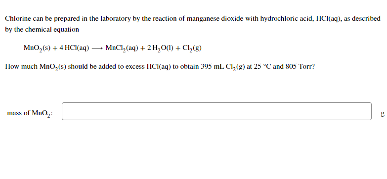 Chlorine can be prepared in the laboratory by the reaction of manganese dioxide with hydrochloric acid, HCl(aq), as described
by the chemical equation
MnO₂ (s) + 4 HCl(aq) → MnCl₂(aq) + 2 H₂O(1) + Cl₂(g)
How much MnO₂ (s) should be added to excess HCl(aq) to obtain 395 mL Cl₂(g) at 25 °C and 805 Torr?
mass of MnO₂:
g