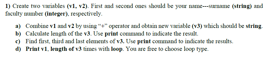 1) Create two variables (v1, v2). First and second ones should be your name---surname (string) and
faculty number (integer), respectively.
a) Combine v1 and v2 by using “+" operator and obtain new variable (v3) which should be string.
b) Calculate length of the v3. Use print command to indicate the result.
c) Find first, third and last elements of v3. Use print command to indicate the results.
d) Print v1, length of v3 times with loop. You are free to choose loop type.
