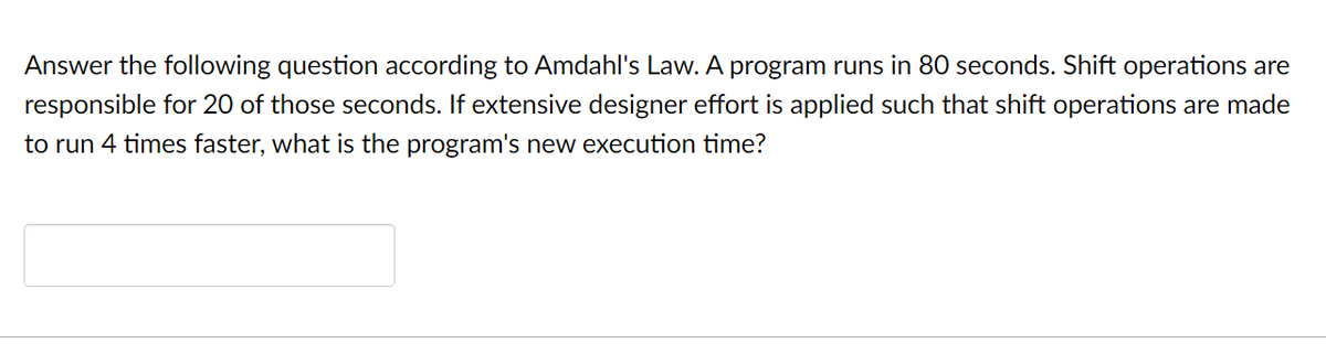 Answer the following question according to Amdahl's Law. A program runs in 80 seconds. Shift operations are
responsible for 20 of those seconds. If extensive designer effort is applied such that shift operations are made
to run 4 times faster, what is the program's new execution time?
