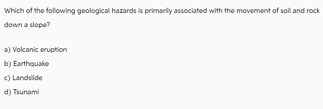 Which of the following geological hazards is primarily associated with the movement of soil and rock
down a slope?
a) Volcanic eruption
b) Earthquake
c) Landslide
d) Tsunami