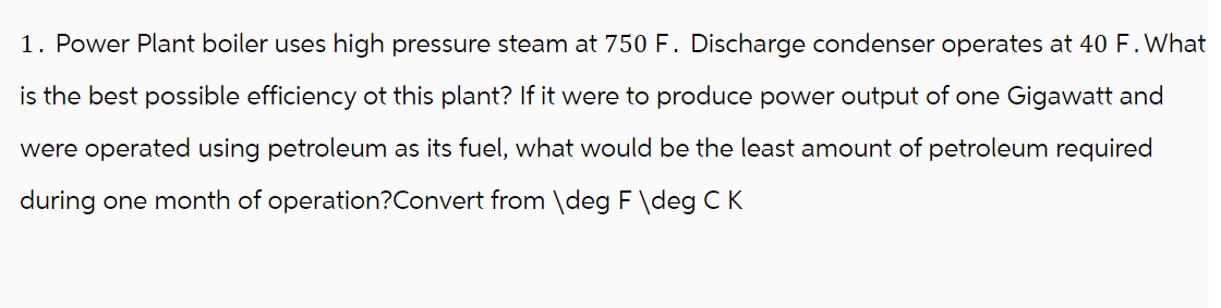 1. Power Plant boiler uses high pressure steam at 750 F. Discharge condenser operates at 40 F. What
is the best possible efficiency ot this plant? If it were to produce power output of one Gigawatt and
were operated using petroleum as its fuel, what would be the least amount of petroleum required
during one month of operation? Convert from \deg F \deg C K