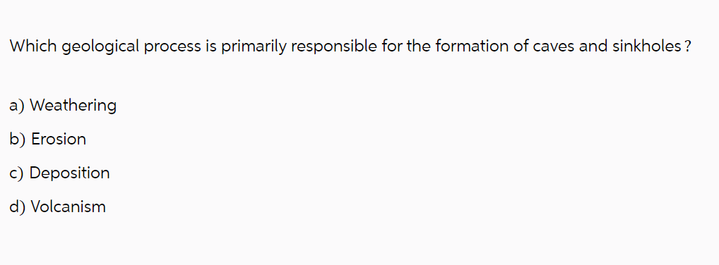 Which geological process is primarily responsible for the formation of caves and sinkholes ?
a) Weathering
b) Erosion
c) Deposition
d) Volcanism
