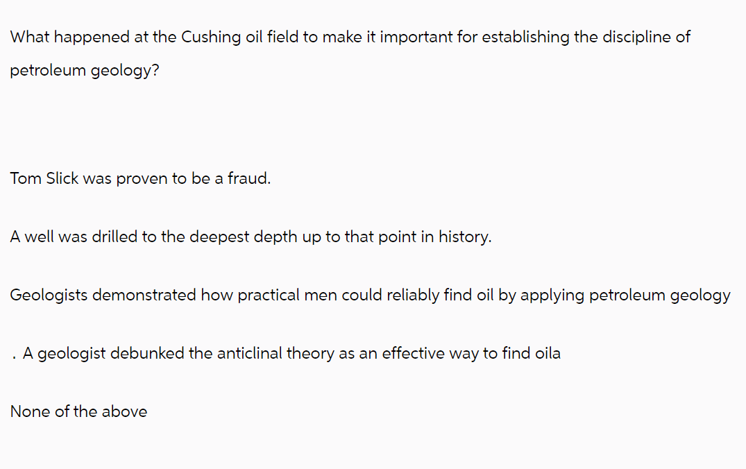 What happened at the Cushing oil field to make it important for establishing the discipline of
petroleum geology?
Tom Slick was proven to be a fraud.
A well was drilled to the deepest depth up to that point in history.
Geologists demonstrated how practical men could reliably find oil by applying petroleum geology
. A geologist debunked the anticlinal theory as an effective way to find oila
None of the above