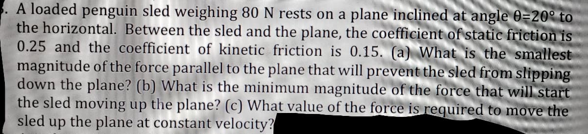 A loaded penguin sled weighing 80 N rests on a plane inclined at angle 0=20° to
the horizontal. Between the sled and the plane, the coefficient of static friction is
0.25 and the coefficient of kinetic friction is 0.15. (a) What is the smallest
magnitude of the force parallel to the plane that will prevent the sled from slipping
down the plane? (b) What is the minimum magnitude of the force that will start
the sled moving up the plane? (c) What value of the force is required to move the
sled up the plane at constant velocity?
