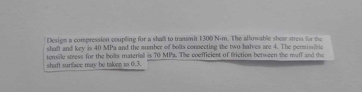 Design a compression coupling for a shaft to transmit 1300 N-m. The allowable shear stress for the
shaft and key is 40 MPa and the number of bolts connecting the two halves are 4. The permissible
tensile stress for the bolts material is 70 MPa. The coefficient of friction between the muff and the
shaft surface may be taken as 0.3.
