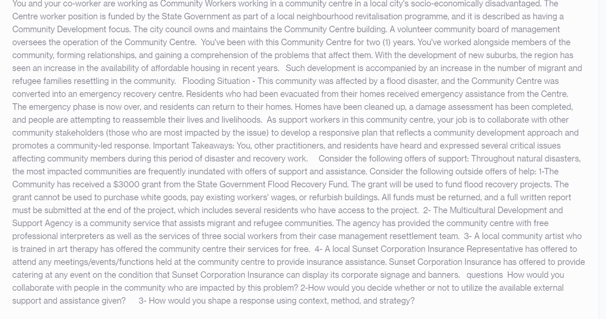 You and your co-worker are working as Community Workers working in a community centre in a local city's socio-economically disadvantaged. The
Centre worker position is funded by the State Government as part of a local neighbourhood revitalisation programme, and it is described as having a
Community Development focus. The city council owns and maintains the Community Centre building. A volunteer community board of management
oversees the operation of the Community Centre. You've been with this Community Centre for two (1) years. You've worked alongside members of the
community, forming relationships, and gaining a comprehension of the problems that affect them. With the development of new suburbs, the region has
seen an increase in the availability of affordable housing in recent years. Such development is accompanied by an increase in the number of migrant and
refugee families resettling in the community. Flooding Situation - This community was affected by a flood disaster, and the Community Centre was
converted into an emergency recovery centre. Residents who had been evacuated from their homes received emergency assistance from the Centre.
The emergency phase is now over, and residents can return to their homes. Homes have been cleaned up, a damage assessment has been completed,
and people are attempting to reassemble their lives and livelihoods. As support workers in this community centre, your job is to collaborate with other
community stakeholders (those who are most impacted by the issue) to develop a responsive plan that reflects a community development approach and
promotes a community-led response. Important Takeaways: You, other practitioners, and residents have heard and expressed several critical issues
affecting community members during this period of disaster and recovery work. Consider the following offers of support: Throughout natural disasters,
the most impacted communities are frequently inundated with offers of support and assistance. Consider the following outside offers of help: 1-The
Community has received a $3000 grant from the State Government Flood Recovery Fund. The grant will be used to fund flood recovery projects. The
grant cannot be used to purchase white goods, pay existing workers' wages, or refurbish buildings. All funds must be returned, and a full written report
must be submitted at the end of the project, which includes several residents who have access to the project. 2- The Multicultural Development and
Support Agency is a community service that assists migrant and refugee communities. The agency has provided the community centre with free
professional interpreters as well as the services of three social workers from their case management resettlement team. 3- A local community artist who
is trained in art therapy has offered the community centre their services for free. 4- A local Sunset Corporation Insurance Representative has offered to
attend any meetings/events/functions held at the community centre to provide insurance assistance. Sunset Corporation Insurance has offered to provide
catering at any event on the condition that Sunset Corporation Insurance can display its corporate signage and banners. questions How would you
collaborate with people in the community who are impacted by this problem? 2-How would you decide whether or not to utilize the available external
support and assistance given? 3- How would you shape a response using context, method, and strategy?