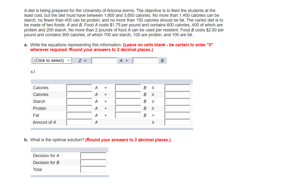 A diet is being prepared for the University of Arizona dorms. The objective is to feed the students at the
least cost, but the diet must have between 1,800 and 3,600 calories. No more than 1,400 calories can be
starch, no fewer than 400 can be protein, and no more than 150 calories should be fat. The varied diet is to
be made of two foods: A and B. Food A costs $1.75 per pound and contains 600 calories, 400 of which are
protein and 200 starch. No more than 2 pounds of food A can be used per resident. Food B costs $2.50 per
pound and contains 900 calories, of which 700 are starch, 100 are protein, and 100 are fat.
a. Write the equations representing this information. (Leave no cells blank - be certain to enter "0"
wherever required. Round your answers to 2 decimal places.)
(Click to select) V
Z =
A +
В
S.t
В s
Calories
A
+
Calories
В
Starch
A
В
Protein
A
В
Fat
A
В
Amount of A
A
b. What is the optimal solution? (Round your answers to 2 decimal places.)
Decision for A
Decision for B
Total
