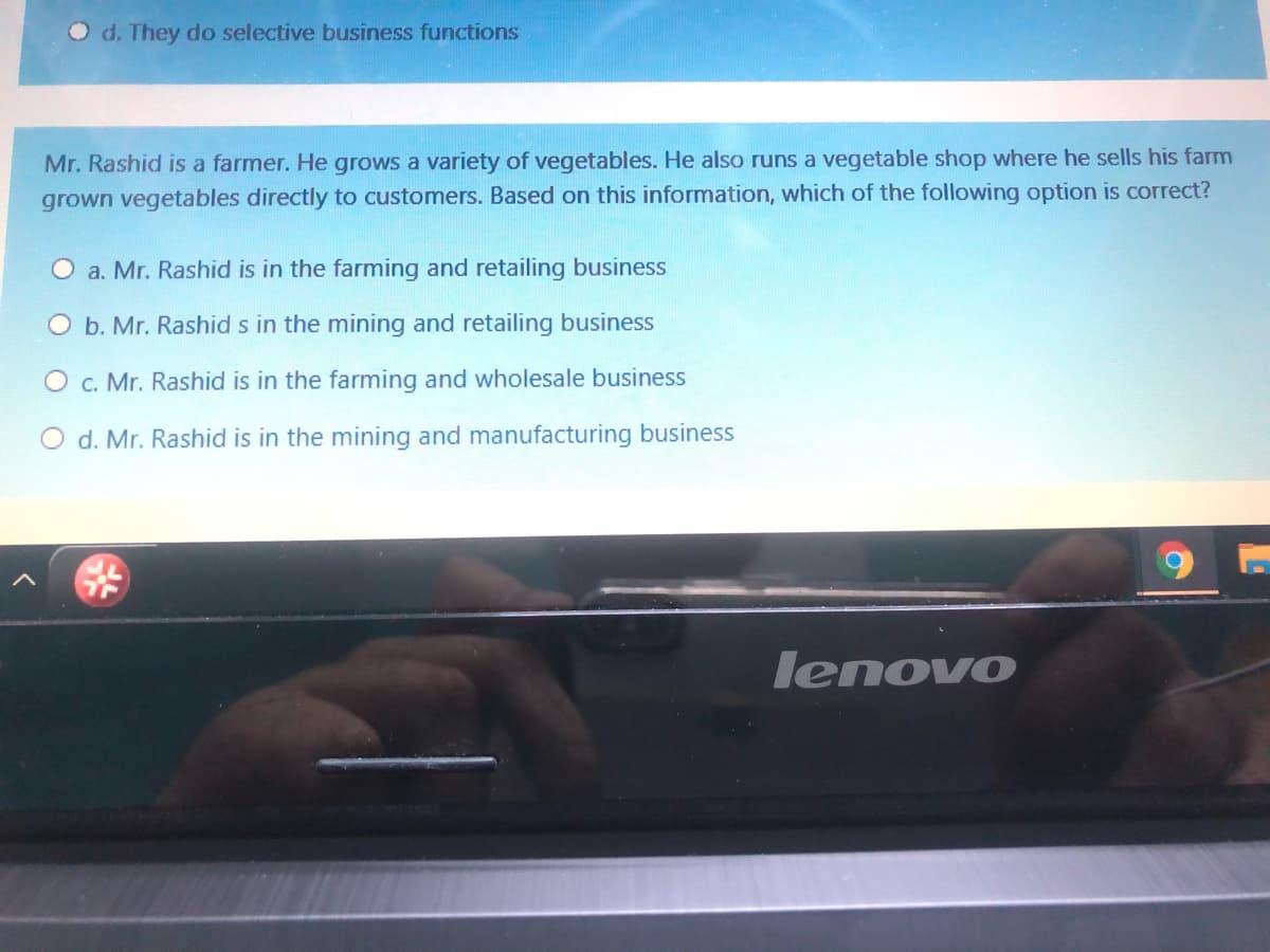 O d. They do selective business functions
Mr. Rashid is a farmer. He grows a variety of vegetables. He also runs a vegetable shop where he sells his farm
grown vegetables directly to customers. Based on this information, which of the following option is correct?
O a. Mr. Rashid is in the farming and retailing business
O b. Mr. Rashid s in the mining and retailing business
c. Mr. Rashid is in the farming and wholesale business
O d. Mr. Rashid is in the mining and manufacturing business
lenovo
