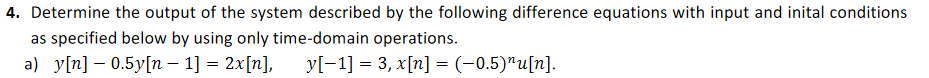 4. Determine the output of the system described by the following difference equations with input and inital conditions
as specified below by using only time-domain operations.
a) y[n] – 0.5y[n – 1] = 2x[n],
yl-1] = 3, x[n] = (-0,5)"u[n].
