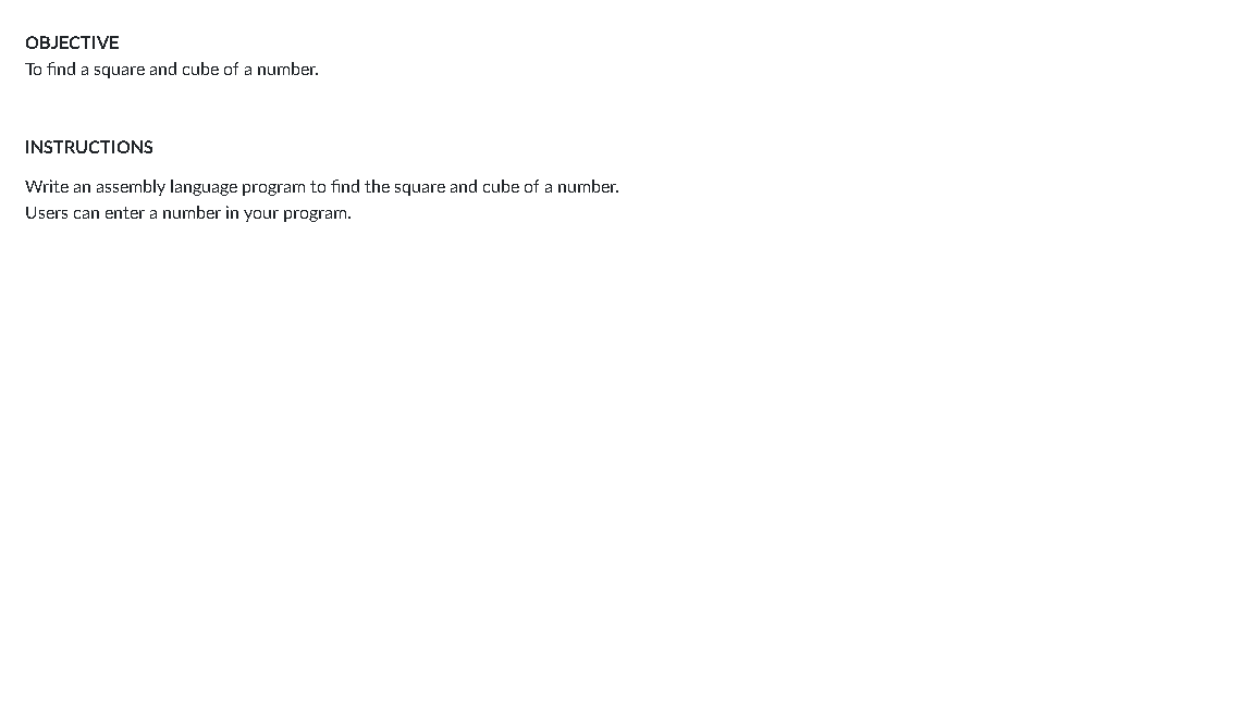 OBJECTIVE
To find a square and cube of a number.
INSTRUCTIONS
Write an assembly language program to find the square and cube of a number.
Users can enter a number in your program.