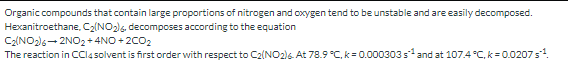 Organic compounds that contain large proportions of nitrogen and oxygen tend to be unstable and are easily decomposed.
Hexanitroethane, C2(NO2)6, decomposes according to the equation
C2(NO2)6- 2NO2+4NO + 2C02
The reaction in Cl4 solvent is first order with respect to C2(NO2)6. At 78.9 °C, k = 0.000303s and at 107.4 °C, k = 0.0207s.
