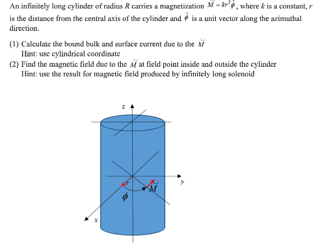 An infinitely long cylinder of radius R carries a magnetization M = kr° 6 , where k is a constant, r
is the distance from the central axis of the cylinder and Ø is a unit vector along the azimuthal
direction.
(1) Calculate the bound bulk and surface current due to the M
Hint: use cylindrical coordinate
(2) Find the magnetic field due to the M at field point inside and outside the cylinder
Hint: use the result for magnetic field produced by infinitely long solenoid
y
