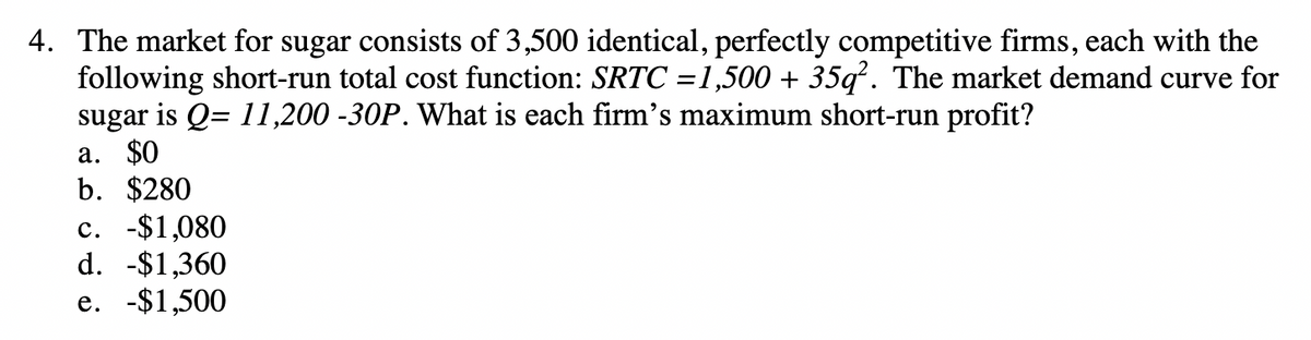 4. The market for sugar consists of 3,500 identical, perfectly competitive firms, each with the
following short-run total cost function: SRTC =1,500 + 35q². The market demand curve for
sugar is Q= 11,200 -30P. What is each firm's maximum short-run profit?
a. $0
b. $280
c. -$1,080
d. -$1,360
e. -$1,500