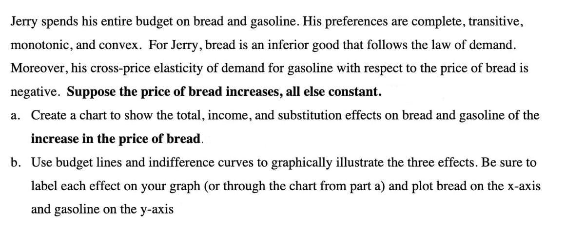 Jerry spends his entire budget on bread and gasoline. His preferences are complete, transitive,
monotonic, and convex. For Jerry, bread is an inferior good that follows the law of demand.
Moreover, his cross-price elasticity of demand for gasoline with respect to the price of bread is
negative. Suppose the price of bread increases, all else constant.
a. Create a chart to show the total, income, and substitution effects on bread and gasoline of the
increase in the price of bread.
b. Use budget lines and indifference curves to graphically illustrate the three effects. Be sure to
label each effect on your graph (or through the chart from part a) and plot bread on the x-axis
and gasoline on the y-axis