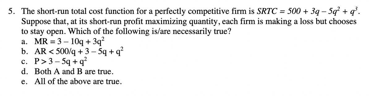 5. The short-run total cost function for a perfectly competitive firm is SRTC = 500 + 3q − 5q² + q³.
Suppose that, at its short-run profit maximizing quantity, each firm is making a loss but chooses
to stay open. Which of the following is/are necessarily true?
a. MR = 3-10q + 3q²
b. AR < 500/q+3-5q + q²
c. P>3-5q+q²
d. Both A and B are true.
e. All of the above are true.