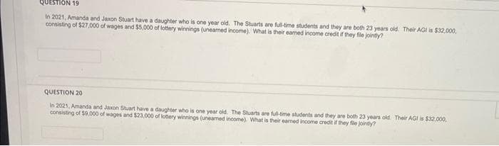 QUESTION 19
In 2021, Amanda and Jaxon Stuart have a daughter who is one year old. The Stuarts are full-time students and they are both 23 years old. Their AGI is $32,000,
consisting of $27,000 of wages and $5,000 of lottery winnings (uneamed income). What is their eamed income credit if they file jointly?
QUESTION 201
In 2021, Amanda and Jaxon Stuart have a daughter who is one year old. The Stuarts are full-time students and they are both 23 years old. Their AGI is $32,000,
consisting of $9,000 of wages and $23,000 of lottery winnings (uneamed income). What is their eamed income credit if they file jointly?