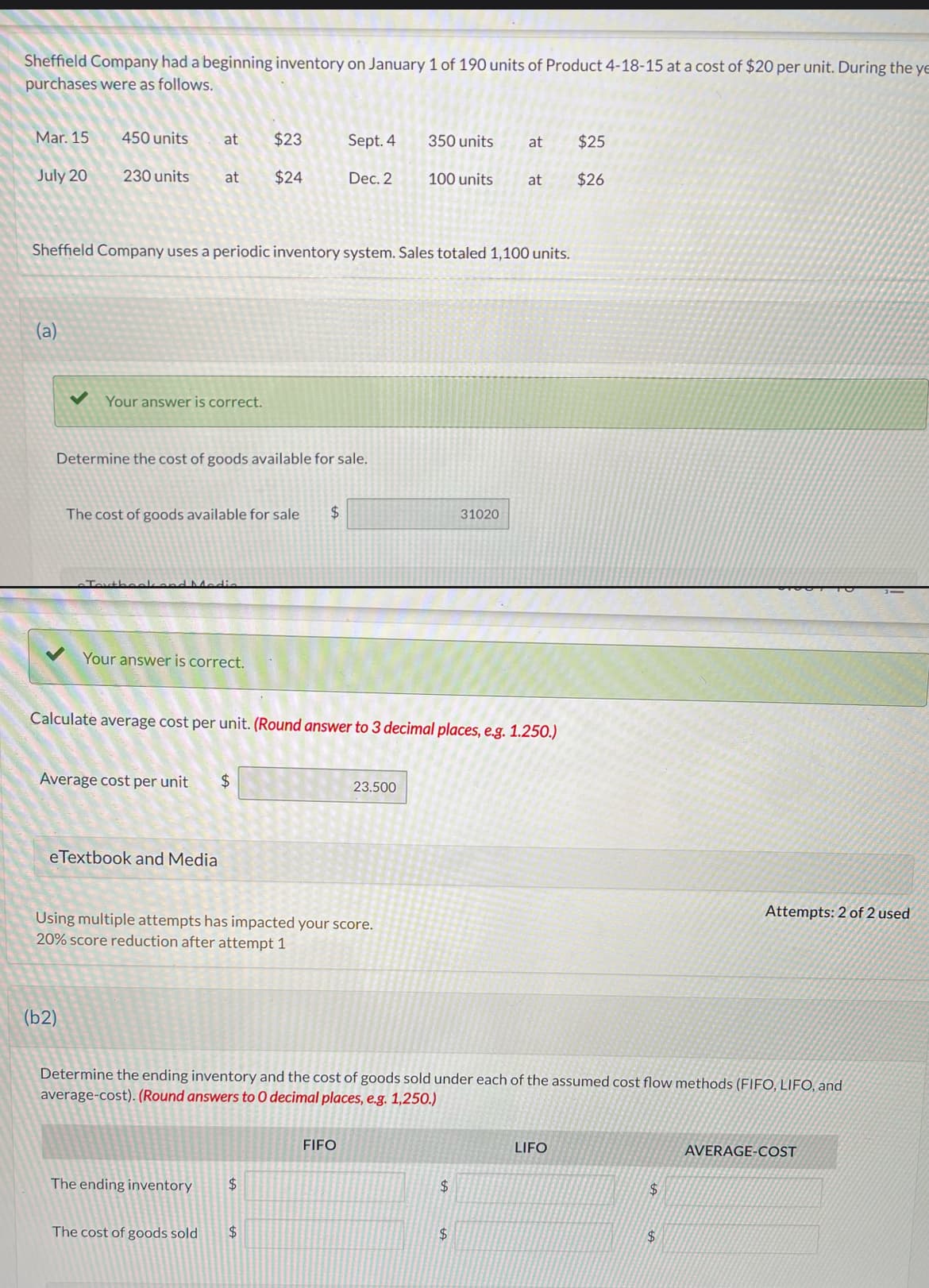 Sheffield Company had a beginning inventory on January 1 of 190 units of Product 4-18-15 at a cost of $20 per unit. During the ye
purchases were as follows.
Mar. 15
450 units at
$23
Sept. 4
350 units
at
$25
July 20
230 units at
$24
Dec. 2
100 units
at
$26
Sheffield Company uses a periodic inventory system. Sales totaled 1,100 units.
(a)
Your answer is correct.
Determine the cost of goods available for sale.
The cost of goods available for sale
$
31020
M
Your answer is correct.
Calculate average cost per unit. (Round answer to 3 decimal places, e.g. 1.250.)
Average cost per unit
$
eTextbook and Media
23.500
Using multiple attempts has impacted your score.
20% score reduction after attempt 1
(b2)
Attempts: 2 of 2 used
Determine the ending inventory and the cost of goods sold under each of the assumed cost flow methods (FIFO, LIFO, and
average-cost). (Round answers to O decimal places, e.g. 1,250.)
FIFO
The ending inventory
$
The cost of goods sold
$
LIFO
AVERAGE-COST
$
$
$
$