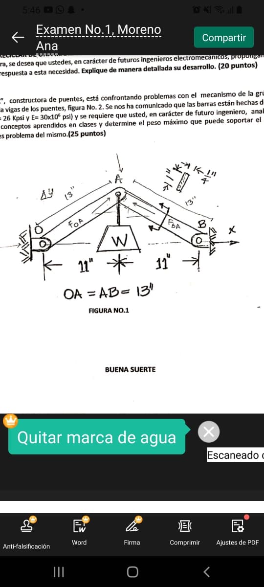 5:46 O &
Examen No.1, Moreno
Ana
Compartir
ra, se desea que ustedes, en carácter de futuros ingenieros electromecanicos, propongar
respuesta a esta necesidad. Explique de manera detallada su desarrollo. (20 puntos)
", constructora de puentes, está confrontando problemas con el mecanismo de la gru
a vigas de los puentes, figura No. 2. Se nos ha comunicado que las barras están hechas d
= 26 Kpsi y E= 30x10 psi) y se requiere que usted, en carácter de futuro ingeniero, anal
conceptos aprendidos en clases y determine el peso máximo que puede soportar el
es problema del mismo.(25 puntos)
AY
(3
13"
fOA
11" *
OA = AB= 130
%3D
FIGURA NO.1
BUENA SUERTE
Quitar marca de agua
Escaneado
Lw
Anti-falsificación
Word
Firma
Comprimir
Ajustes de PDF
