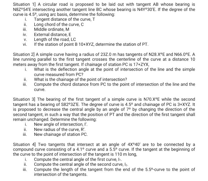 Situation 1] A circular road is proposed to be laid out with tangent AB whose bearing is
N8Z°54'E intersecting another tangent line BC whose bearing is N4Y030'E. If the degree of the
curve is 4.5°, using arc basis, determine the following:
i.
Tangent distance of the curve, T
ii.
Long chord of the curve, C
Middle ordinate, M
External distance, E
Length of the road, LC
If the station of point B 10+XYZ, determine the station of PT.
ii.
iv.
V.
vi.
Situation 2] A simple curve having a radius of 23Z.0 m has tangents of N28.X°E and N66.0°E. A
line running parallel to the first tangent crosses the centerline of the curve at a distance 10
meters away from the first tangent. If chainage of station PC is 17+ZYX,
i.
What is the deflection angle at the point of intersection of the line and the simple
curve measured from PC?
ii.
What is the chainage of the point of intersection?
ii.
Compute the chord distance from PC to the point of intersection of the line and the
curve.
Situation 3] The bearing of the first tangent of a simple curve is N70.X°E while the second
tangent has a bearing of S82°3Z'E. The degree of curve is 4.5° and chainage of PC is 3+XY. It
is proposed to decrease the central angle by an angle of 7° by changing the direction of the
second tangent, in such a way that the position of PT and the direction of the first tangent shall
remain unchanged. Determine the following:
i.
New angle of intersection, I'.
ii.
New radius of the curve, R'.
ii.
New chainage of station PC.
Situation 4] Two tangents that intersect at an angle of 4X°40' are to be connected by a
compound curve consisting of a 4.1° curve and a 5.5° curve. If the tangent at the beginning of
the curve to the point of intersection of the tangent is 110 m long,
i.
Compute the central angle of the first curve, lı.
ii.
Compute the central angle of the second curve, l2.
ii.
Compute the length of the tangent from the end of the 5.5°-curve to the point of
intersection of the tangents.
