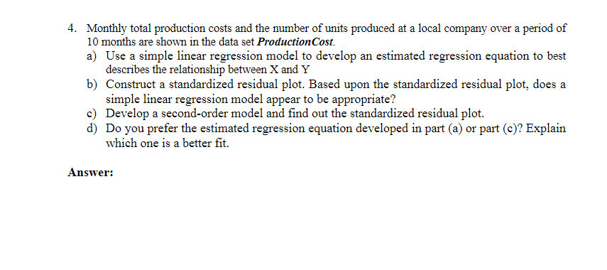 4. Monthly total production costs and the number of units produced at a local company over a period of
10 months are shown in the data set Production Cost.
a) Use a simple linear regression model to develop an estimated regression equation to best
describes the relationship between X and Y
b) Construct a standardized residual plot. Based upon the standardized residual plot, does a
simple linear regression model appear to be appropriate?
c) Develop a second-order model and find out the standardized residual plot.
d) Do you prefer the estimated regression equation developed in part (a) or part (c)? Explain
which one is a better fit.
Answer: