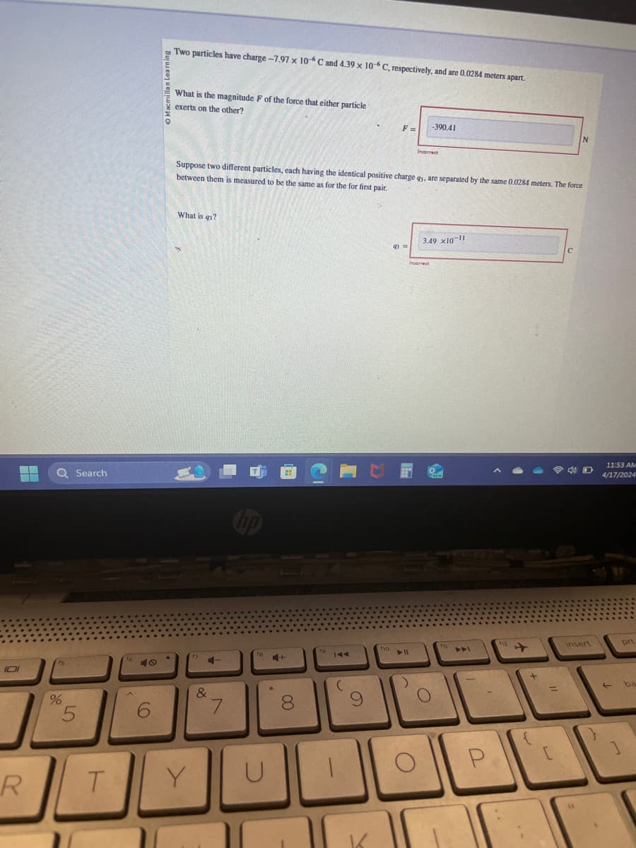 DI
%
5
Search
Two particles have charge -7.97 x 10-6 C and 4.39 x 10-6 C, respectively, and are 0.0284 meters apart.
What is the magnitude F of the force that either particle
exerts on the other?
-390.41
F =
Incorrect
Suppose two different particles, each having the identical positive charge qy, are separated by the same 0.0284 meters. The force
between them is measured to be the same as for the for first pair.
What is qs?
no
AA
&
6
7
8
9
R
T
Y
U
K
fio
114
O
3.49 x10-11
Incorrect
C
N
11:53 AM
о
m
4/17/2024
12
insert
Drt
P
[
→
]
ba