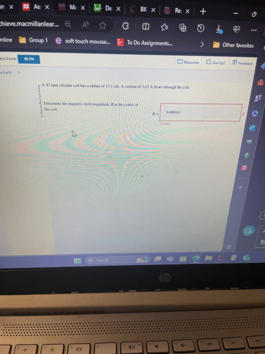 Ass X
Ma x
De X BIC X
Rex+
chieve.macmillanlear... Q
a A
Online
Group 1
e soft touch mousse...
To Do Assignments...
ent Score:
49.2%
>
Other favorites
Resources
CxGive Up?
Feedback
n 6 of 6 >
A 47 turn circular coil has a radius of 17.1 cm. A current of 3.63 A flows through the coil.
Determine the magnetic field magnitude B at the center of
the coil.
0.000167
B =
W
Search
40
27
Incorrect
144
T
S
➤11
441
