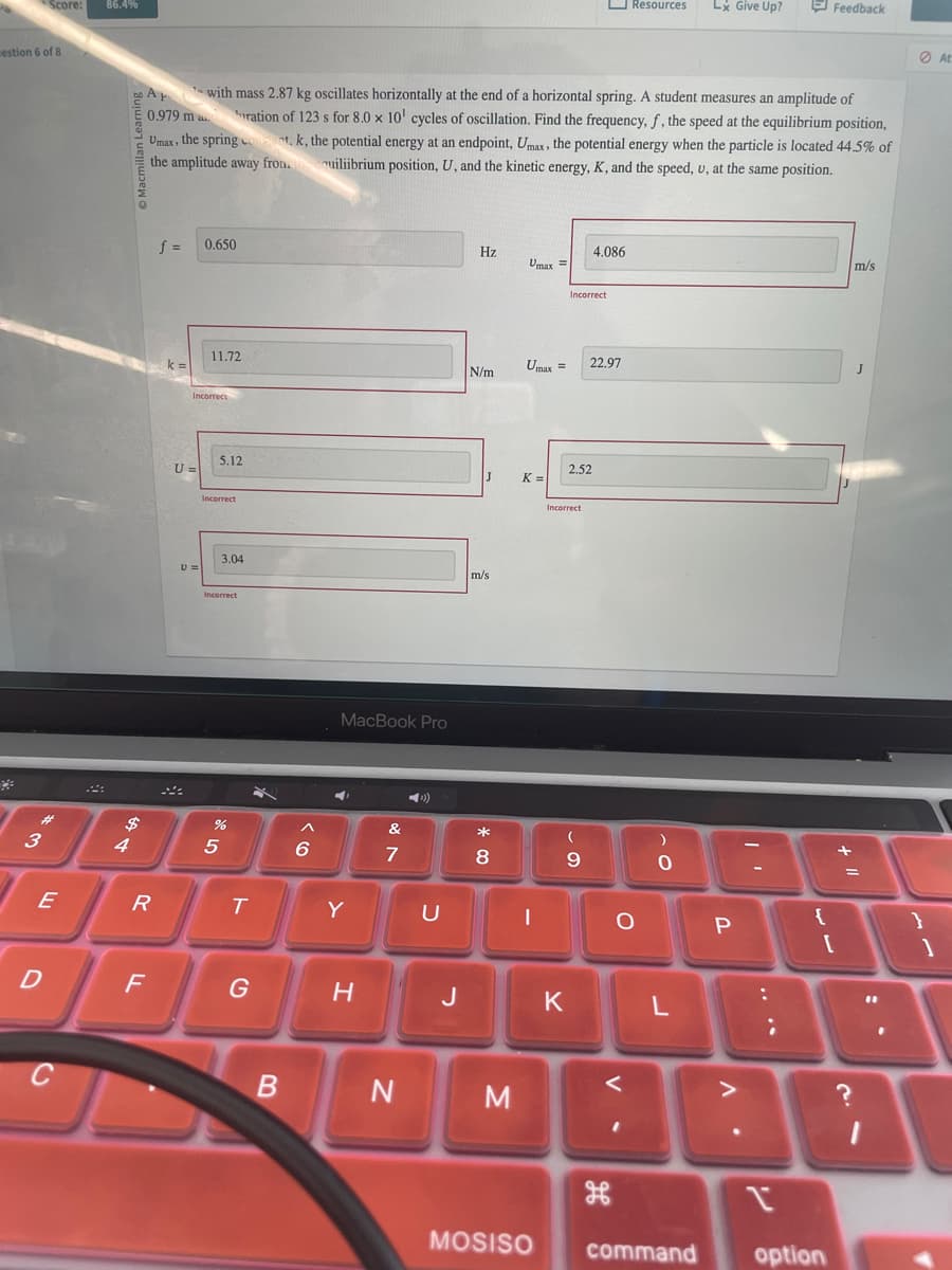 Score:
estion 6 of 8
86.4%
Resources
Lx Give Up?
Feedback
A
with mass 2.87 kg oscillates horizontally at the end of a horizontal spring. A student measures an amplitude of
0.979 maration of 123 s for 8.0 x 10' cycles of oscillation. Find the frequency, f, the speed at the equilibrium position,
Umax, the spring cont, k, the potential energy at an endpoint, Umax, the potential energy when the particle is located 44.5% of
the amplitude away from. uiliibrium position, U, and the kinetic energy, K, and the speed, v, at the same position.
3
f =
0.650
Hz
4.086
Umax =
Incorrect
m/s
11.72
Umax =
22.97
J
N/m
k =
Incorrect
U=
5.12
$4
Incorrect
3.04
Incorrect
MacBook Pro
2.52
J
K =
m/s
Incorrect
5
Ga
%
Λ
&
*
)
6
7
8
9
O
יו
At
+11
E
R
T
Y
U
1
0
{
P
}
I
D
F
G
H
J
K
L
C
B
N
M
MOSISO
V-
H
V
.
?
command
r
option