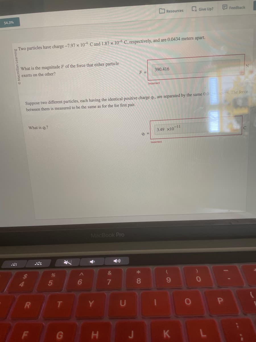 54.3%
Resources
Cx Give Up?
Feedback
Two particles have charge -7.97 x 10-6 C and 1.87 x 10-6 C, respectively, and are 0.0434 meters apart.
Macmillan Learning
What is the magnitude F of the force that either particle
exerts on the other?
390.416
F =
Incorrect
N
Suppose two different particles, each having the identical positive charge q3, are separated by the same 0.04meters. The force
between them is measured to be the same as for the for first pair.
What is q?
%
85
$4
R
LL
F
96
MacBook Pro
&
29
7
◄
T
Y
U
G
H
93=
3.49 x10-11
Incorrect
8
9
1
J
K
О
10
P