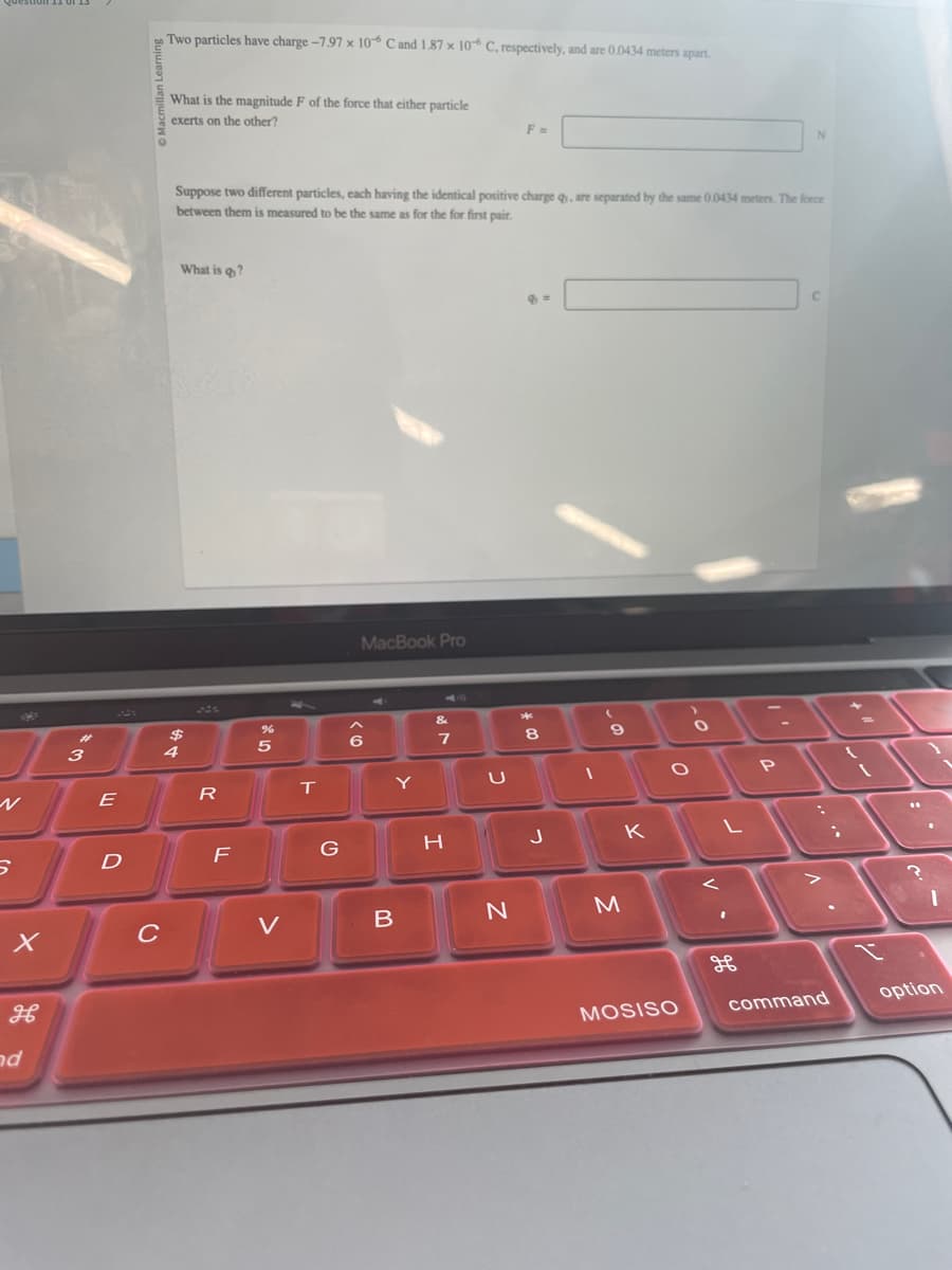 S
Two particles have charge-7.97 x 10 C and 1.87 x 106 C, respectively, and are 0.0434 meters apart.
What is the magnitude F of the force that either particle
exerts on the other?
F =
N
Suppose two different particles, each having the identical positive charge q, are separated by the same 0.0434 meters. The force
between them is measured to be the same as for the for first pair.
What is q?
MacBook Pro
&
$
%
3
4
5
6
7
E
R
T
Y
U
8
D
F
G
H
၂
K
L
P
X
C
V
B
N
M
H
ad
H
MOSISO
command
option