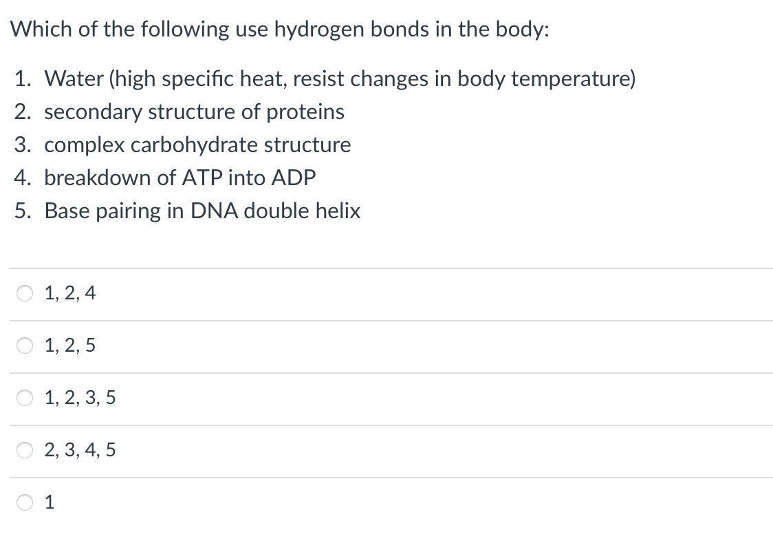 Which of the following use hydrogen bonds in the body:
1. Water (high specific heat, resist changes in body temperature)
2. secondary structure of proteins
3. complex carbohydrate structure
4. breakdown of ATP into ADP
5. Base pairing in DNA double helix
1, 2, 4
O 1, 2, 5
1, 2, 3, 5
2, 3, 4, 5
1
