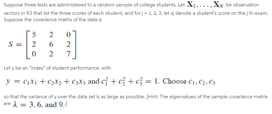 Suppose three tests are administered to a random sample of college students. Let X1, ..., XN be observation
vectors in R3 that list the three scores of each student, and for j = 1, 2, 3, let xj denote a student's score on the j th exam.
Suppose the covariance matrix of the data is
2
6.
Let y be an “index" of student performance, with
y = c,x1 + C2X2 + C3X3 and cỉ + c² + c = 1. Choose c1, C2, C3
%3D
%3D
so that the variance of y over the data set is as large as possible. [Hint: The eigenvalues of the sample covariance matrix
are 1 = 3, 6, and 9.1
