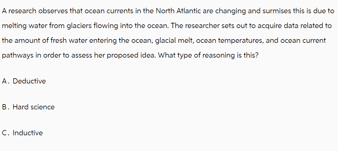 A research observes that ocean currents in the North Atlantic are changing and surmises this is due to
melting water from glaciers flowing into the ocean. The researcher sets out to acquire data related to
the amount of fresh water entering the ocean, glacial melt, ocean temperatures, and ocean current
pathways in order to assess her proposed idea. What type of reasoning is this?
A. Deductive
B. Hard science
C. Inductive