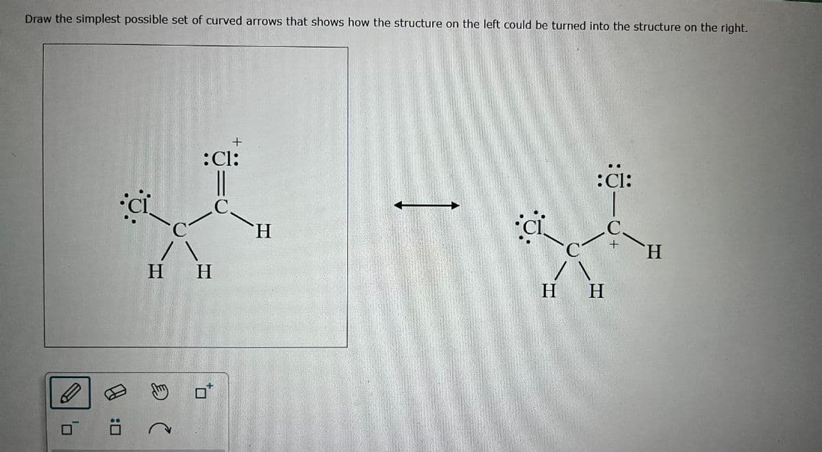 Draw the simplest possible set of curved arrows that shows how the structure on the left could be turned into the structure on the right.
A
:
+
:Cl:
H H
H
H
:Cl:
H
+
H