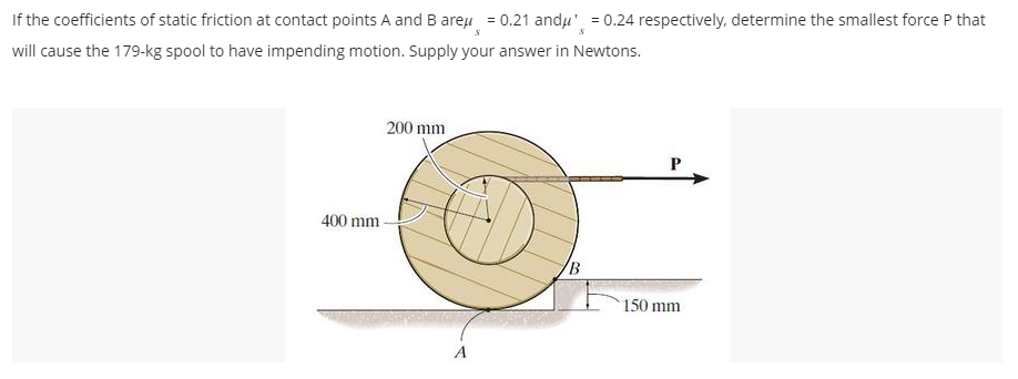 S
If the coefficients of static friction at contact points A and B areμ = 0.21 andμ¹ = 0.24 respectively, determine the smallest force P that
will cause the 179-kg spool to have impending motion. Supply your answer in Newtons.
400 mm
200 mm
B
P
150 mm