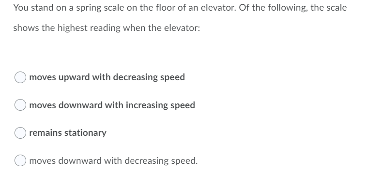 You stand on a spring scale on the floor of an elevator. Of the following, the scale
shows the highest reading when the elevator:
moves upward with decreasing speed
moves downward with increasing speed
remains stationary
moves downward with decreasing speed.
