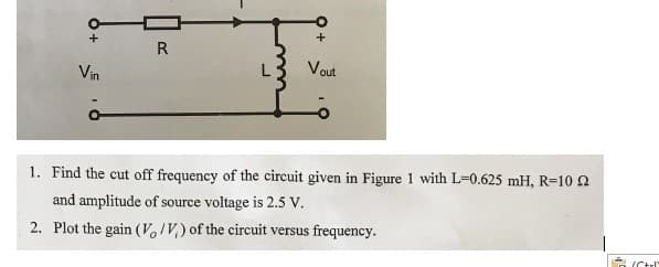 R
Vout
Vin
1. Find the cut off frequency of the circuit given in Figure 1 with L=0.625 mH, R-10 2
and amplitude of source voltage is 2.5 v.
2. Plot the gain (VoIV,) of the circuit versus frequency.
