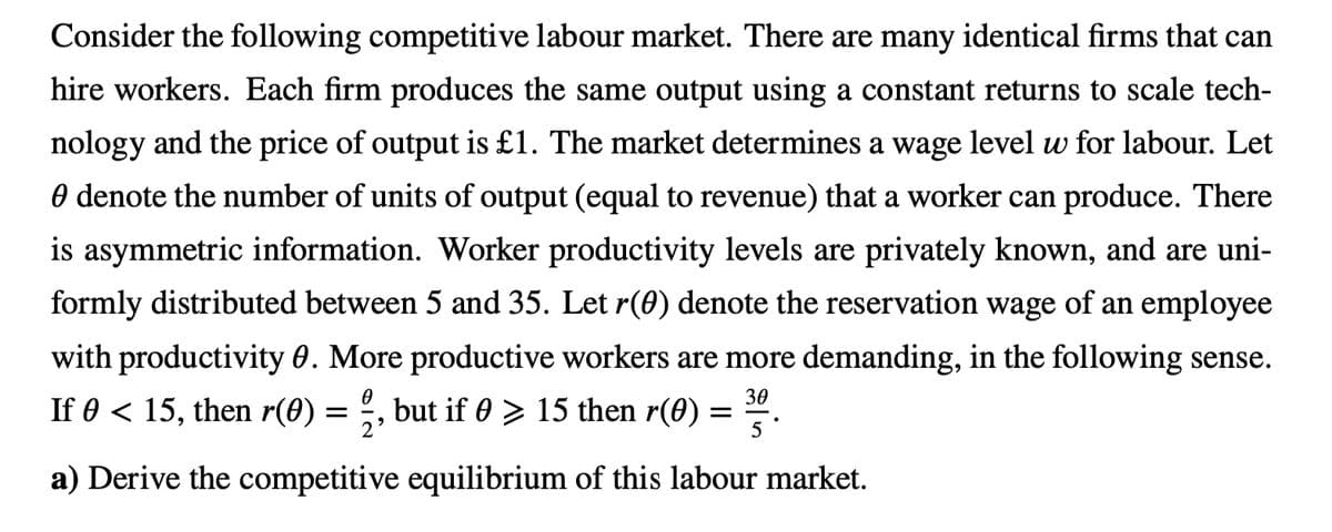 Consider the following competitive labour market. There are many identical firms that can
hire workers. Each firm produces the same output using a constant returns to scale tech-
nology and the price of output is £1. The market determines a wage level w for labour. Let
O denote the number of units of output (equal to revenue) that a worker can produce. There
is asymmetric information. Worker productivity levels are privately known, and are uni-
formly distributed between 5 and 35. Let r(0) denote the reservation wage of an employee
with productivity 0. More productive workers are more demanding, in the following sense.
30
If 0 < 15, then r(0) = , but if 0 > 15 then r(60)
5
a) Derive the competitive equilibrium of this labour market.
