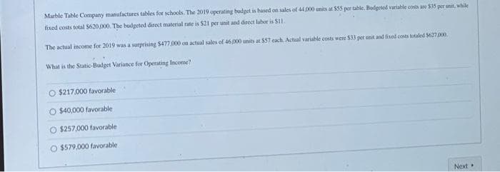 Marble Table Company manufactures tables for schools. The 2019 operating budget is based on sales of 44,000 units at $55 per table. Budgeted variable costs are $35 per unit, while
fixed costs total $620,000. The budgeted direct material rate is $21 per unit and direct labor is $11.
The actual income for 2019 was a surprising $477,000 on actual sales of 46,000 units at $57 each. Actual variable costs were $33 per unit and fixed costs totaled $627.000,
What is the Static-Budget Variance for Operating Income?
O $217,000 favorable
O $40,000 favorable.
O $257,000 favorable
$579,000 favorable
Next