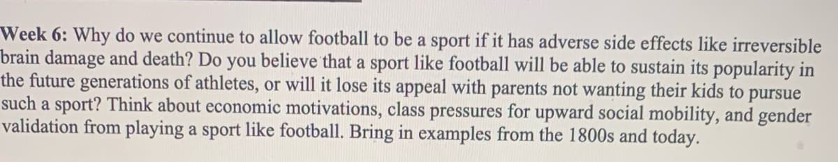 Week 6: Why do we continue to allow football to be a sport if it has adverse side effects like irreversible
brain damage and death? Do you believe that a sport like football will be able to sustain its popularity in
the future generations of athletes, or will it lose its appeal with parents not wanting their kids to pursue
such a sport? Think about economic motivations, class pressures for upward social mobility, and gender
validation from playing a sport like football. Bring in examples from the 1800s and today.