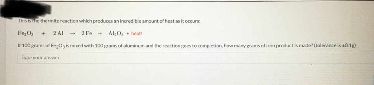 This is the thermite reaction which produces an incredible amount of heat as it occurs:
Fe₂O3 + 2 Al
2Fe +
Al₂O3 + heat!
If 100 grams of Fe₂O3 is mixed with 100 grams of aluminum and the reaction goes to completion, how many grams of iron product is made? (tolerance is ±0.1g)
Type your answer...