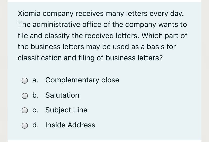 Xiomia company receives many letters every day.
The administrative office of the company wants to
file and classify the received letters. Which part of
the business letters may be used as a basis for
classification and filing of business letters?
a. Complementary close
b. Salutation
c. Subject Line
O d. Inside Address
