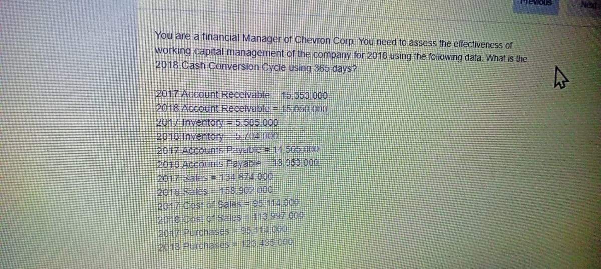 evious
Ned
You are a financial Manager of Chevron Corp You need to assess the effectiveness of
working capital management of the company for 2018 using the following data What is the
2018 Cash Conversion Cycle using 365 days?
2017 Account Recevable-15.653 000
2018 Account Receivable=15:050 000
2017 Inventory= 5 585 000
2018 Inventory = 5704 000.
2017 Accounts Payable 14.565 000
2018 Accounts Payable 13 053 000
2017 Sales134674 000
2018 Sales 158 902 000
2017 Cost of Sales=9511430
2018 COs oSales = 1:3997 0
2017 Purchases
2018 Purchases
總 I99
