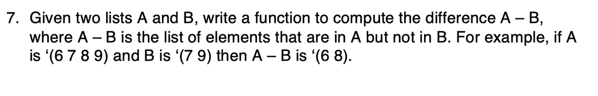 7. Given two lists A and B, write a function to compute the difference A – B,
where A – B is the list of elements that are in A but not in B. For example, if A
is '(6 7 8 9) and B is (7 9) then A – B is '(6 8).

