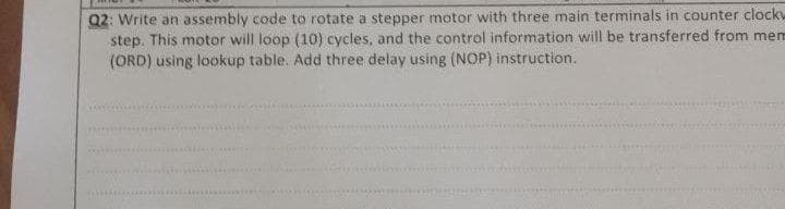 Q2: Write an assembly code to rotate a stepper motor with three main terminals in counter clockw
step. This motor will loop (10) cycles, and the control information will be transferred from mem
(ORD) using lookup table. Add three delay using (NOP) instruction.
