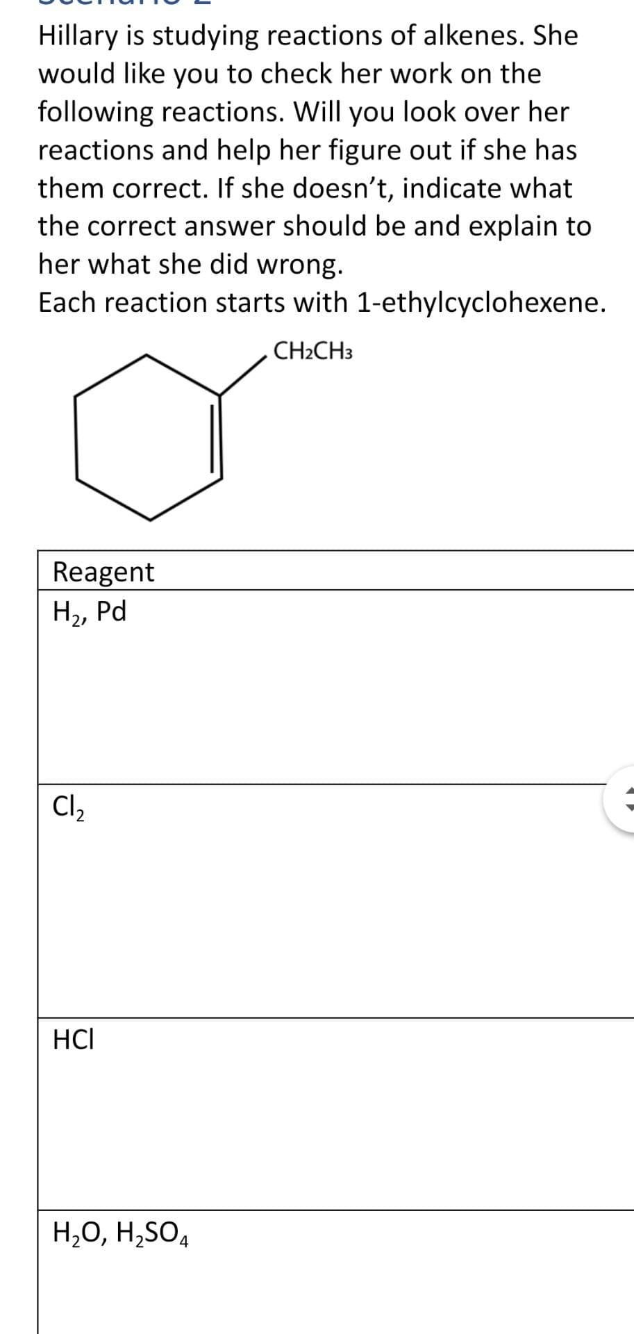 Hillary is studying reactions of alkenes. She
would like you to check her work on the
following reactions. Will you look over her
reactions and help her figure out if she has
them correct. If she doesn't, indicate what
the correct answer should be and explain to
her what she did wrong.
Each reaction starts with 1-ethylcyclohexene.
CH2CH3
Reagent
Н, Pd
Cl2
HCI
H,O, H,SO4
