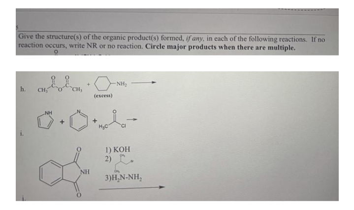 Give the structure(s) of the organic product(s) formed, if any, in each of the following reactions. If no
reaction occurs, write NR or no reaction. Circle major products when there are multiple.
NH2
h.
CH
CH,
(ехсess)
NH
1) KOH
2)
NH
3)H,N-NH,
